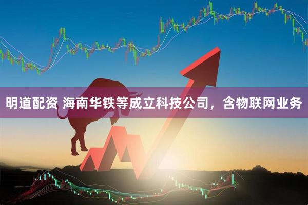 明道配资 海南华铁等成立科技公司，含物联网业务