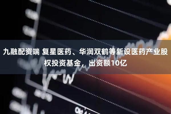 九融配资端 复星医药、华润双鹤等新设医药产业股权投资基金，出资额10亿