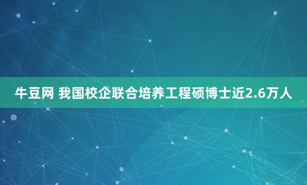 牛豆网 我国校企联合培养工程硕博士近2.6万人