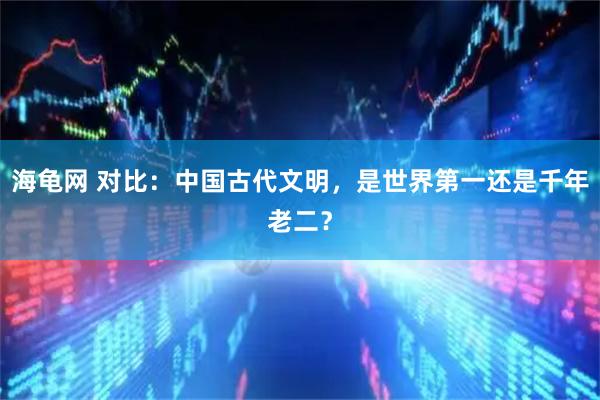 海龟网 对比：中国古代文明，是世界第一还是千年老二？
