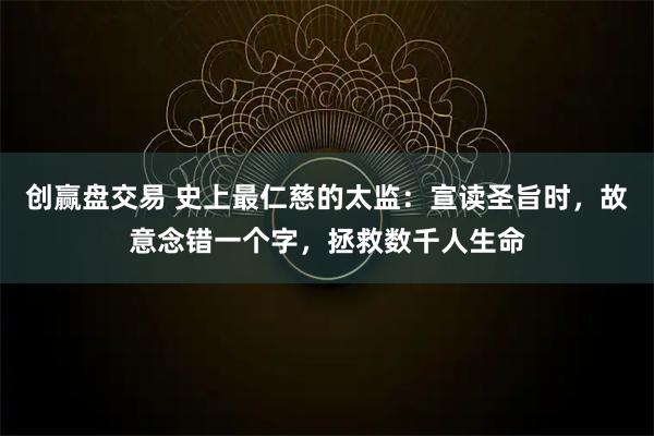 创赢盘交易 史上最仁慈的太监：宣读圣旨时，故意念错一个字，拯救数千人生命