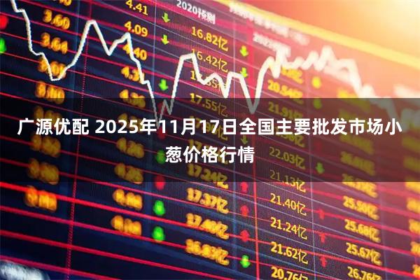 广源优配 2025年11月17日全国主要批发市场小葱价格行情