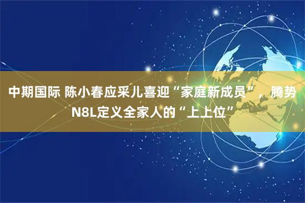 中期国际 陈小春应采儿喜迎“家庭新成员”,腾势N8L定义全家人的“上上位”
