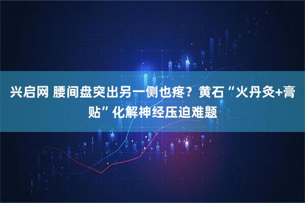 兴启网 腰间盘突出另一侧也疼?黄石“火丹灸+膏贴”化解神经压迫难题
