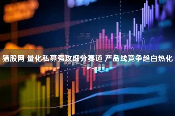 猎股网 量化私募强攻细分赛道 产品线竞争趋白热化