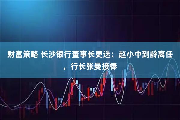 财富策略 长沙银行董事长更迭：赵小中到龄离任，行长张曼接棒