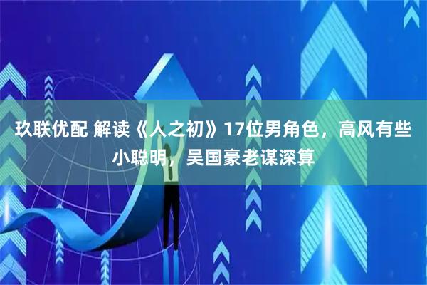 玖联优配 解读《人之初》17位男角色，高风有些小聪明，吴国豪老谋深算