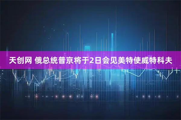 天创网 俄总统普京将于2日会见美特使威特科夫