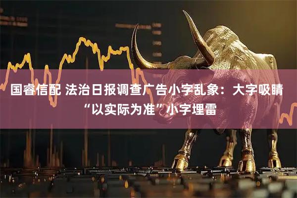 国睿信配 法治日报调查广告小字乱象：大字吸睛 “以实际为准”小字埋雷