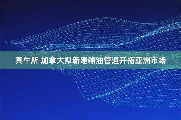 真牛所 加拿大拟新建输油管道开拓亚洲市场
