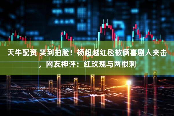 天牛配资 笑到拍脸！杨超越红毯被俩喜剧人夹击，网友神评：红玫瑰与两根刺