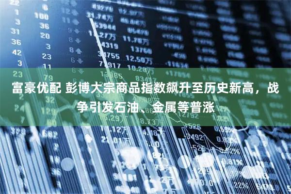 富豪优配 彭博大宗商品指数飙升至历史新高，战争引发石油、金属等普涨
