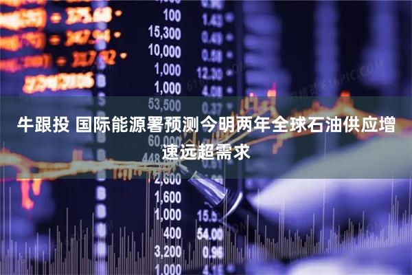 牛跟投 国际能源署预测今明两年全球石油供应增速远超需求