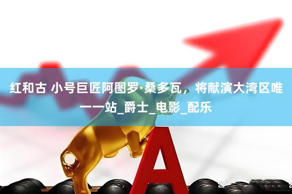 红和古 小号巨匠阿图罗·桑多瓦，将献演大湾区唯一一站_爵士_电影_配乐