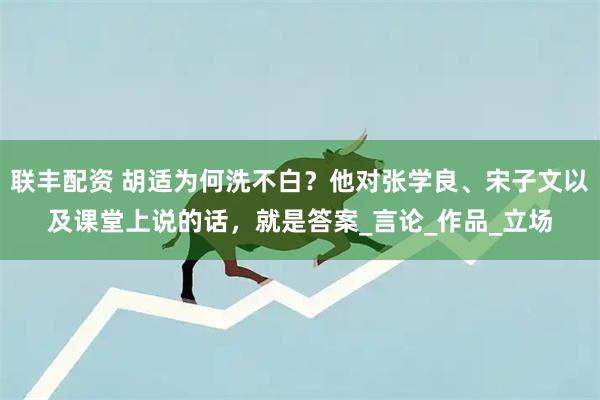 联丰配资 胡适为何洗不白？他对张学良、宋子文以及课堂上说的话，就是答案_言论_作品_立场