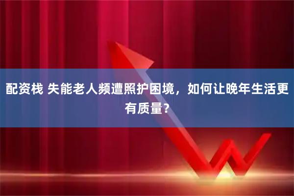 配资栈 失能老人频遭照护困境，如何让晚年生活更有质量？