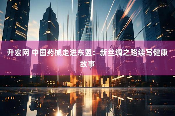 升宏网 中国药械走进东盟：新丝绸之路续写健康故事