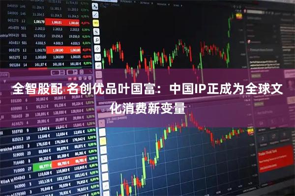 全智股配 名创优品叶国富：中国IP正成为全球文化消费新变量